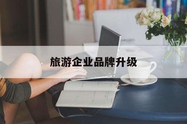 黄山市旅游企业品牌升级(旅游企业品牌升级措施)