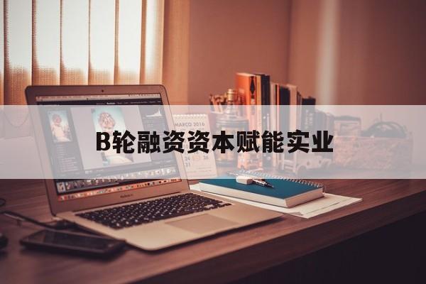 黄山市B轮融资资本赋能实业(b轮融资公司值得工作吗)